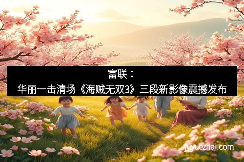 富联：华丽一击清场《海贼无双3》三段新影像震撼发布