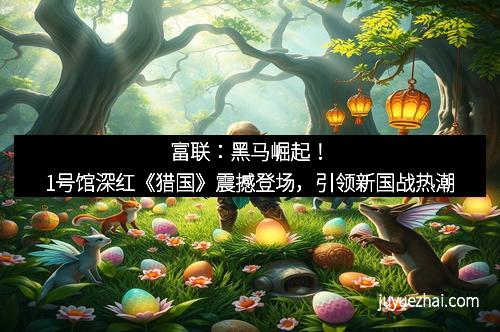 富联：黑马崛起！1号馆深红《猎国》震撼登场，引领新国战热潮