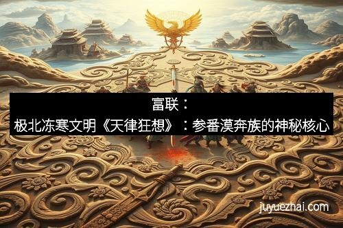 富联：极北冻寒文明《天律狂想》：参番漠奔族的神秘核心